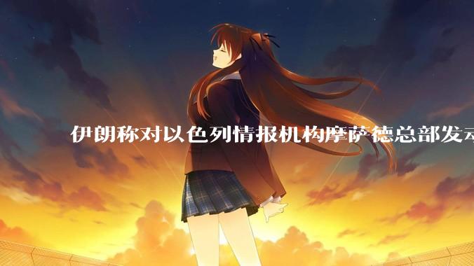 伊朗称对以色列情报机构摩萨德总部发动袭击，如何评价此举？以情报机构在此次冲突中发挥了什么作用？