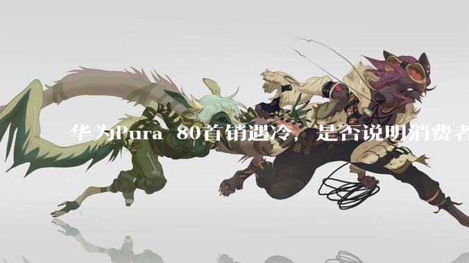 华为Pura 80首销遇冷，是否说明消费者已经开始对麒麟芯片性能有所觉醒？